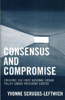 Consensus and Compromise: Creating the First National Urban Policy under President Carter - Yvonne Scruggs-Leftwich - cover