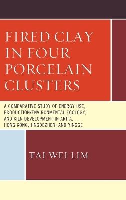 Fired Clay in Four Porcelain Clusters: A Comparative Study of Energy Use, Production/Environmental Ecology, and Kiln Development in Arita, Hong Kong, Jingdezhen, and Yingge - Tai Wei Lim - cover