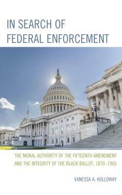 In Search of Federal Enforcement: The Moral Authority of the Fifteenth Amendment and the Integrity of the Black Ballot, 1870–1965 - Vanessa A. Holloway - cover
