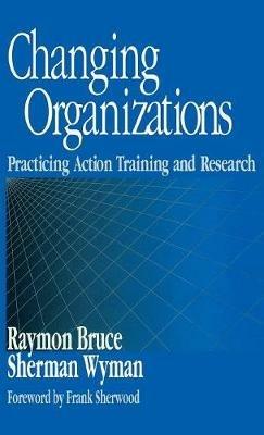 Changing Organizations: Practicing Action Training and Research - Raymon Bruce,Sherman Wyman - cover