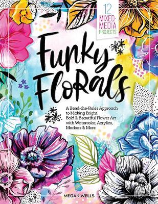 Funky Florals: A Bend-the-Rules Approach to Making Bright, Bold & Beautiful Flower Art with Watercolor, Acrylics, Markers & More - 12 Mixed-Media Projects - Megan Wells - cover