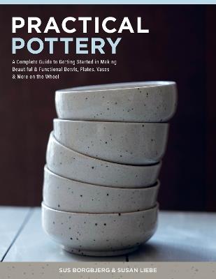 Practical Pottery: A Complete Guide to Getting Started in Making Beautiful & Functional Bowls, Plates, Vases & More on the Wheel - Sus Borgbjerg,Susan Liebe - cover