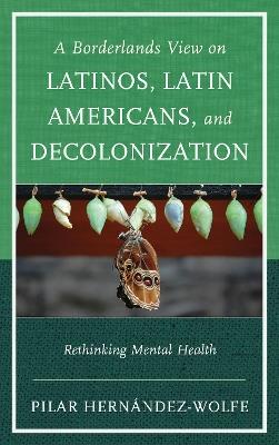 A Borderlands View on Latinos, Latin Americans, and Decolonization: Rethinking Mental Health - Pilar Hernández-Wolfe - cover