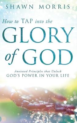 How to TAP into the Glory of God: Anointed Principles that Unlock God's Power in Your Life - Shawn Morris - cover
