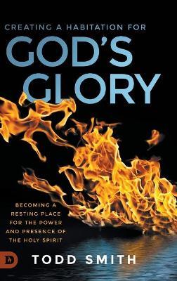 Creating a Habitation for God's Glory: Becoming a Resting Place for the Power and Presence of the Holy Spirit - Todd Smith - cover