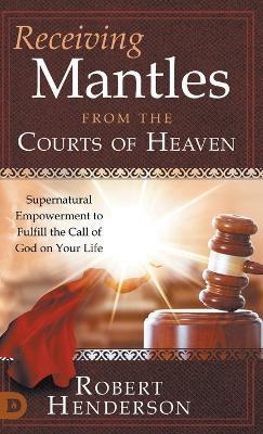 Receiving Mantles from the Courts of Heaven: Supernatural Empowerment to Fulfill the Call of God on Your Life - Robert Henderson - cover