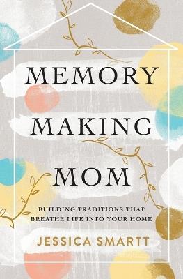 Memory-Making Mom: Building Traditions That Breathe Life Into Your Home - Jessica Smartt - cover
