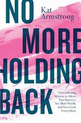 No More Holding Back: Emboldening Women to Move Past Barriers, See Their Worth, and Serve God Everywhere - Kat Armstrong - cover