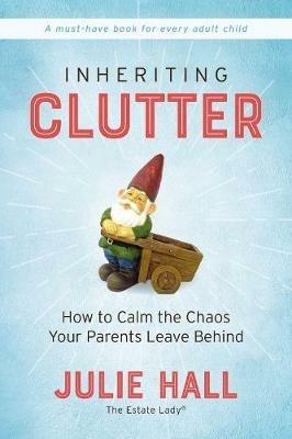 Inheriting Clutter: How to Calm the Chaos Your Parents Leave Behind - Julie Hall - cover