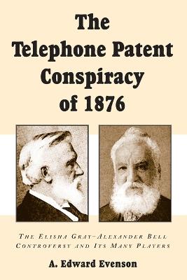 The Telephone Patent Conspiracy of 1876: The Elisha Gray-Alexander Bell Controversy and Its Many Players - A. Edward Evenson - cover