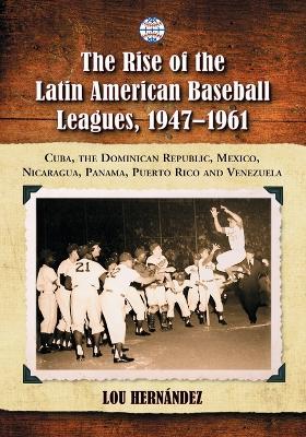 The Rise of the Latin American Baseball Leagues, 1947-1961: Cuba, the Dominican Republic, Mexico, Nicaragua, Panama, Puerto Rico and Venezuela - Lou Hernández - cover