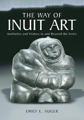 The Way of Inuit Art: Aesthetics and History in and Beyond the Arctic - Emily E. Auger - cover