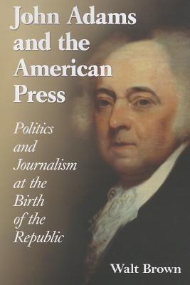 John Adams and the American Press: Politics and Journalism at the Birth of the Republic - Walt Brown - cover