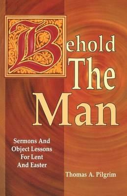 Behold the Man: Sermons and Object Lessons for Lent and Easter - Thomas A Pilgrim - cover