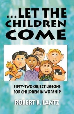 Let the Children Come: Fifty-Two Object Lessons for Children in Worship - Robert B Lantz - cover