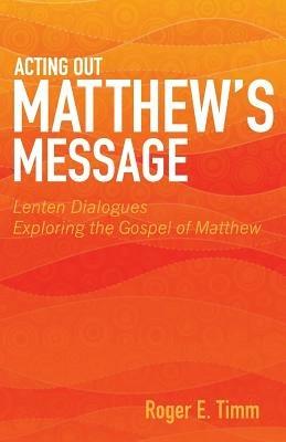 Acting Out Matthew's Message: Lenten Dialogues Exploring the Gospel of Matthew - Roger E Timm - cover