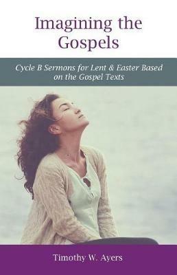 Imagining the Gospels: Cycle B Sermons for Lent & Easter Based on the Gospel Texts - Timothy Ayers - cover