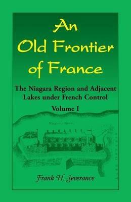 An Old Frontier of France: The Niagara Region and Adjacent Lakes under French Control, Volume 1 - Frank H Severance - cover