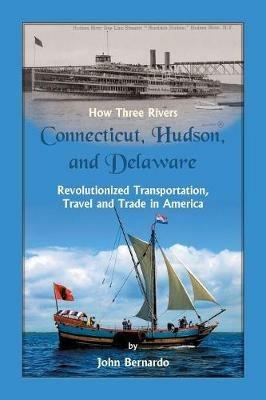How Three Rivers (Connecticut, Hudson, and Delaware) Revolutionized Transportation, Travel and Trade in America - John Bernardo - cover