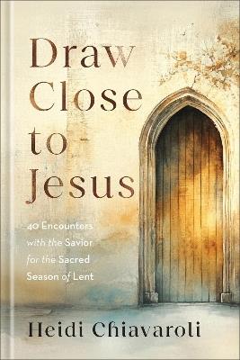 Draw Close to Jesus: 40 Encounters with the Savior for the Sacred Season of Lent - Heidi Chiavaroli - cover