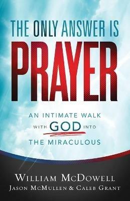 The Only Answer Is Prayer – An Intimate Walk with God into the Miraculous - William Mcdowell,Jason Mcmullen,Caleb Grant - cover