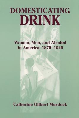 Domesticating Drink: Women, Men, and Alcohol in America, 1870-1940 - Catherine Gilbert Murdock - cover