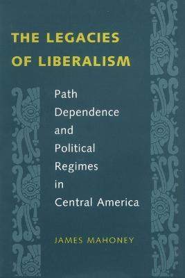 The Legacies of Liberalism: Path Dependence and Political Regimes in Central America - James Mahoney - cover