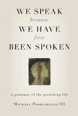 We Speak Because We Have First Been Spoken: A Grammar of the Preaching Life - Michael Pasquarello - cover