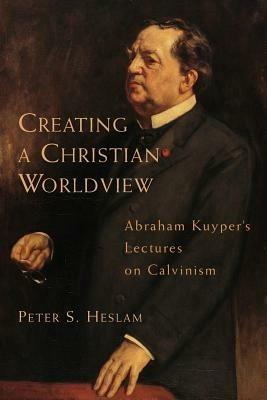 Creating a Christian Worldview: Abraham Kuyper's Lectures on Calvinism - Peter Somers Heslam,Abraham Kuyper - cover