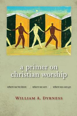 Primer on Christian Worship: Where We'Ve Been, Where We are, Where We Can Go - William A. Dyrness - cover