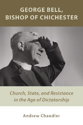 George Bell, Bishop of Chichester: Church, State, and Resistance in the Age of Dictatorship - Dr. Andrew Chandler - cover