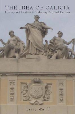 The Idea of Galicia: History and Fantasy in Habsburg Political Culture - Larry Wolff - cover