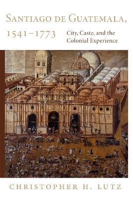 Santiago de Guatemala, 1541-1773: City, Caste, and the Colonial Experience - Christopher H. Lutz - cover