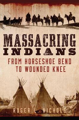 Massacring Indians: From Horseshoe Bend to Wounded Knee - Roger L. Nichols - cover
