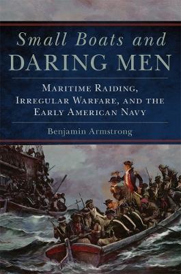 Small Boats and Daring Men: Maritime Raiding, Irregular Warfare, and the Early American Navy - Benjamin Armstrong - cover