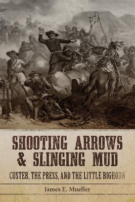 Shooting Arrows and Slinging Mud: Custer, the Press, and the Little Bighorn - James E. Mueller - cover