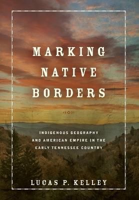 Marking Native Borders: Indigenous Geography and American Empire in the Early Tennessee Country - Lucas P. Kelley - cover