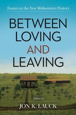 Between Loving and Leaving: Essays on the New Midwestern History - cover