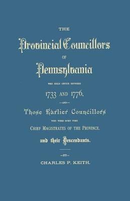 Provincial Councillors of Pennsylvania, Who Held Office Between 1733 and 1776, and Those Earlier Councillors Who Were Some Time Chief Magistrates of t - Charles P Keith - cover