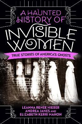 A Haunted History of Invisible Women: True Stories of America's Ghosts - Leanna Renee Hieber,Andrea Janes,Elizabeth Kerri Mahon - cover