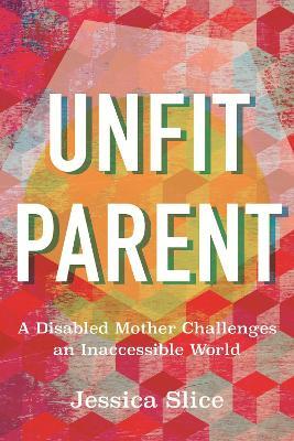 Unfit Parent: A Disabled Mother Challenges an Inaccessible World - Jessica Slice - cover