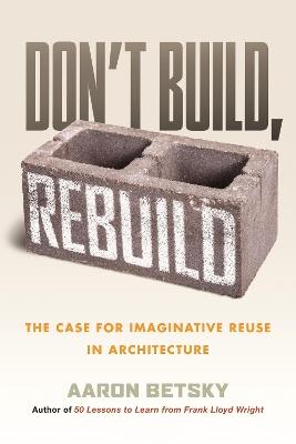 Don't Build, Rebuild: The Case for Imaginative Reuse in Architecture - Aaron Betsky - cover