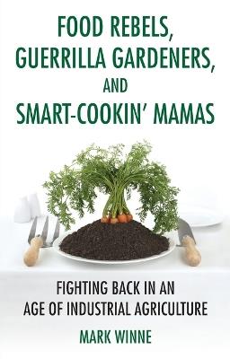 Food Rebels, Guerrilla Gardeners, and Smart-Cookin' Mamas: Fighting Back in an Age of Industrial Agriculture - Mark Winne - cover