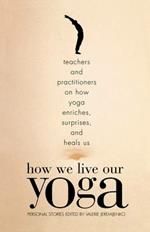 How We Live Our Yoga: Teachers and Practitioners on How Yoga Enriches, Surprises, and Heals Us: Person  al Stories