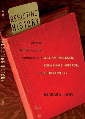 Resisting History: Gender, Modernity, and Authorship in William Faulkner, Zora Neale Hurston, and Eudora Welty - Barbara Ladd - cover