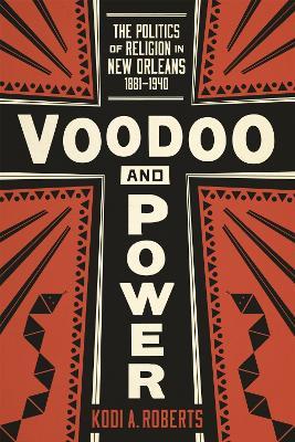 Voodoo and Power: The Politics of Religion in New Orleans, 1881-1940 - Kodi A. Roberts - cover