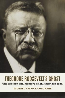 Theodore Roosevelt's Ghost: The History and Memory of an American Icon - Michael Patrick Cullinane - cover