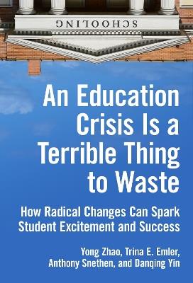 An Education Crisis Is a Terrible Thing to Waste: How Radical Changes Can Spark Student Excitement and Success - Yong Zhao,Trina E. Emler,Anthony Snethen - cover