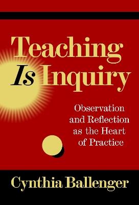 Teaching Is Inquiry: Observation and Reflection As the Heart of Practice - Cynthia Ballenger - cover