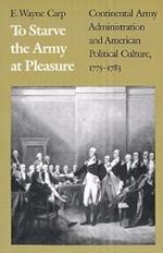 To Starve the Army at Pleasure: Continental Army Administration and American Political Culture, 1775-1783